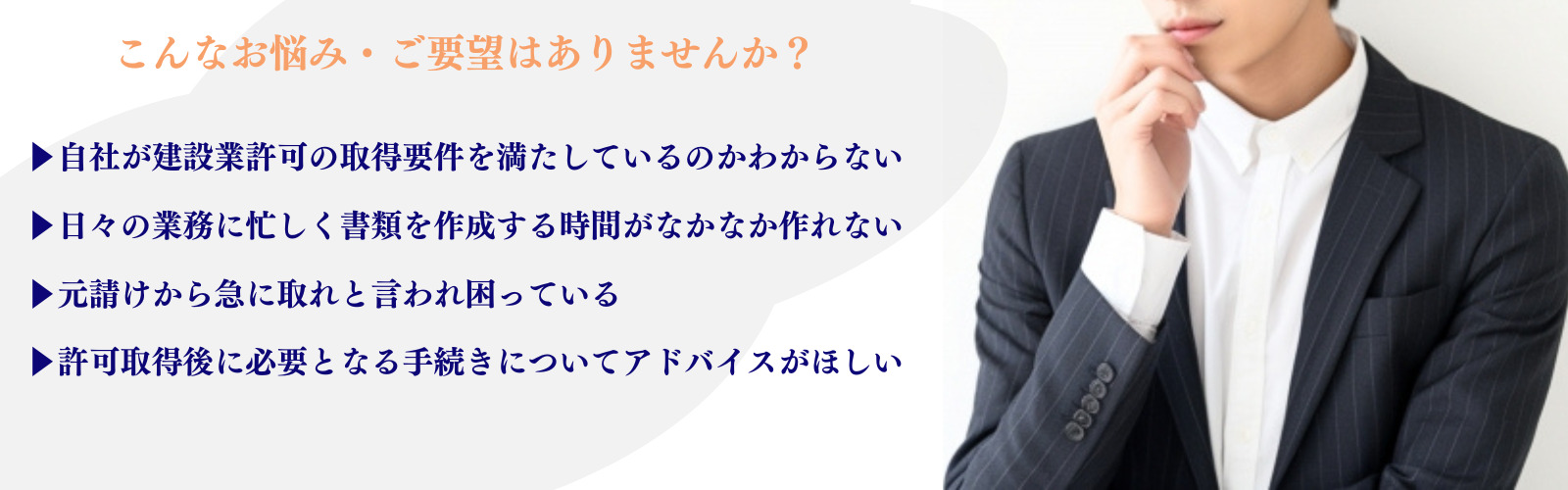 建設業許可を営んでいる方
こんなお悩み・ご要望はありませんか？
・自社が建設業許可を取得要件を満たしているのかわからない
・日々の業務に忙しく書類を作成する時間がない
・元請けから急に取れと言われ困っている
・許可取得後に必要となる手続きについてアドバイスがほしい